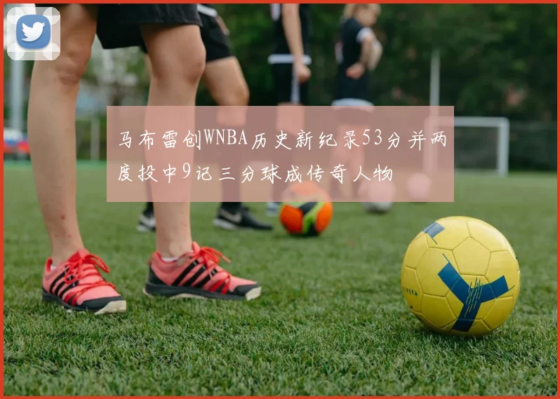 马布雷创WNBA历史新纪录53分并两度投中9记三分球成传奇人物