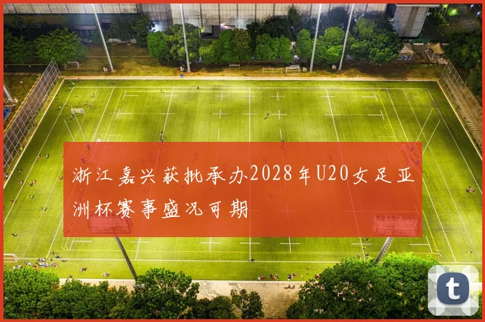 浙江嘉兴获批承办2028年U20女足亚洲杯赛事盛况可期