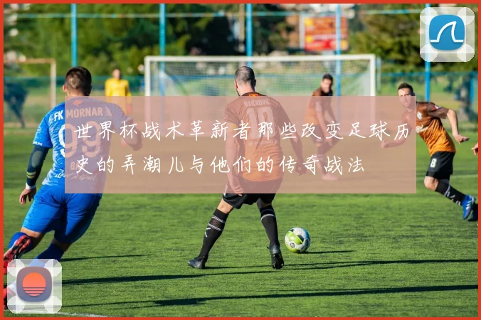 世界杯战术革新者那些改变足球历史的弄潮儿与他们的传奇战法