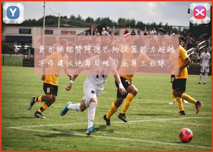 费尔顿称赞阿德巴约投篮能力超越字母建议他每日练习底角三分球