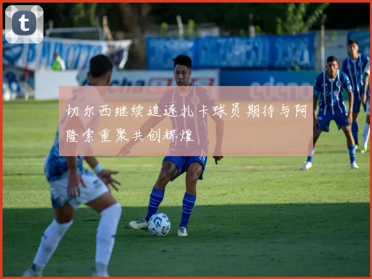 切尔西继续追逐扎卡球员期待与阿隆索重聚共创辉煌