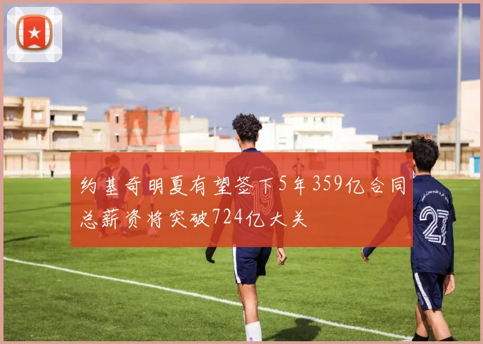 约基奇明夏有望签下5年359亿合同总薪资将突破724亿大关