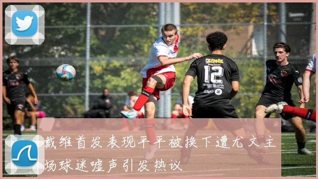 戴维首发表现平平被换下遭尤文主场球迷嘘声引发热议