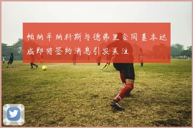 帕纳辛纳科斯与德弗里合同基本达成即将签约消息引发关注