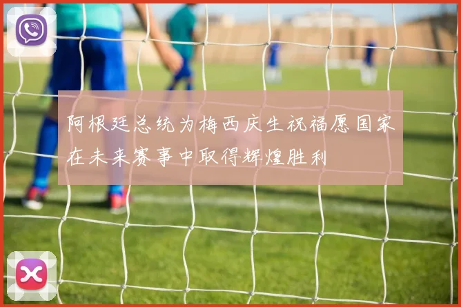 阿根廷总统为梅西庆生祝福愿国家在未来赛事中取得辉煌胜利