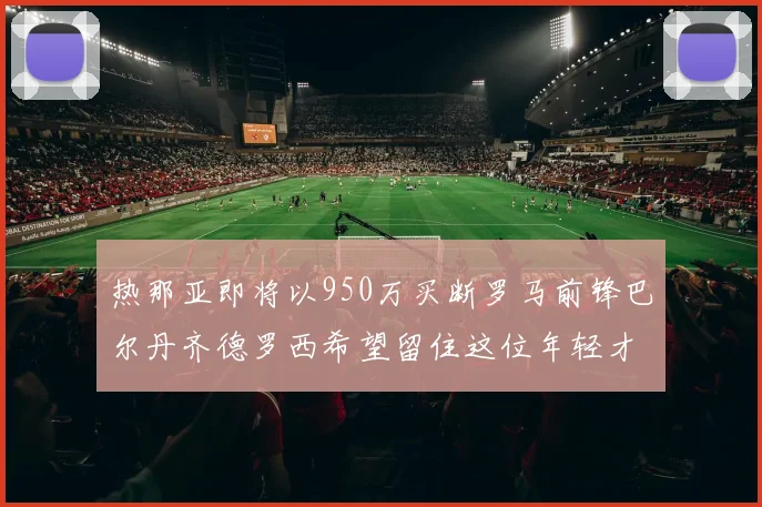 热那亚即将以950万买断罗马前锋巴尔丹齐德罗西希望留住这位年轻才俊