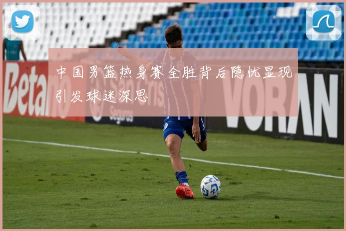 中国男篮热身赛全胜背后隐忧显现引发球迷深思