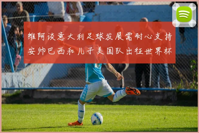 维阿谈意大利足球发展需耐心支持安帅巴西和儿子美国队出征世界杯