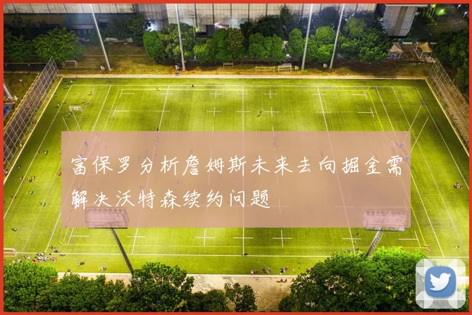 富保罗分析詹姆斯未来去向掘金需解决沃特森续约问题