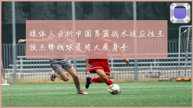 媒体人分析中国男篮战术适应性王俊杰锋线球员将大展身手