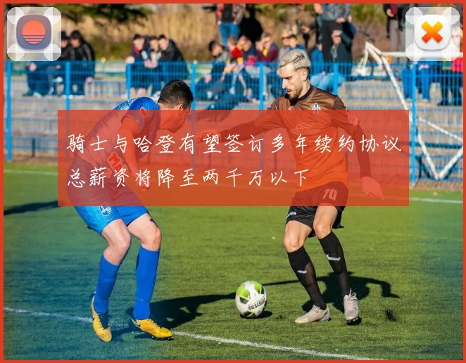 骑士与哈登有望签订多年续约协议总薪资将降至两千万以下