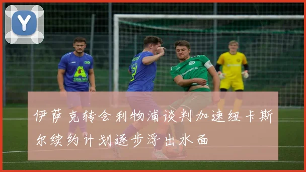 伊萨克转会利物浦谈判加速纽卡斯尔续约计划逐步浮出水面