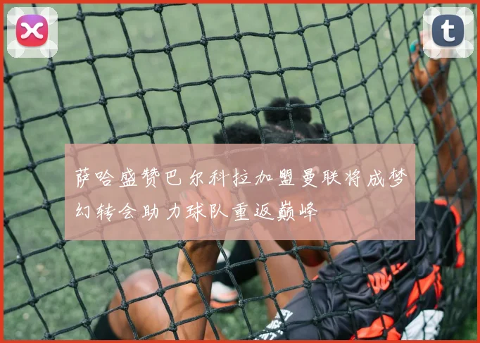萨哈盛赞巴尔科拉加盟曼联将成梦幻转会助力球队重返巅峰